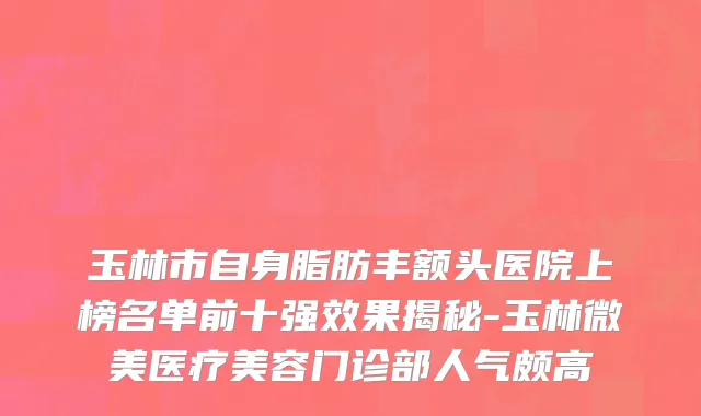 玉林市自身脂肪丰额头医院上榜名单前十强效果揭秘-玉林微美医疗美容门诊部人气颇高