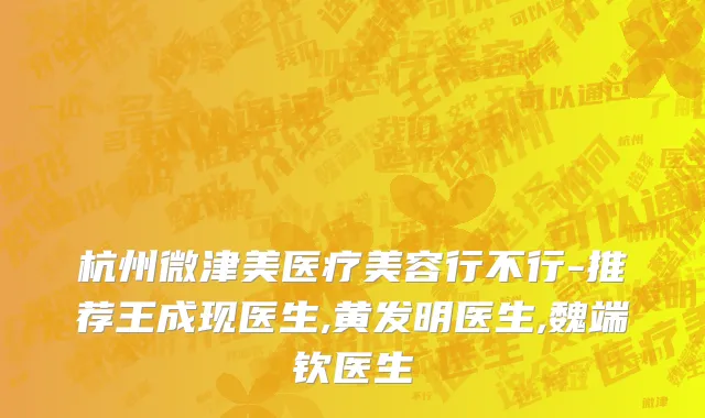 杭州微津美医疗美容行不行-推荐王成现医生,黄发明医生,魏端钦医生