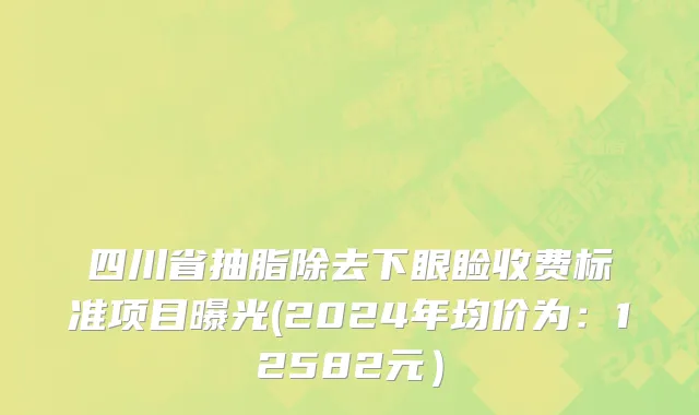 四川省抽脂除去下眼睑收费标准项目曝光(2024年均价为：12582元）