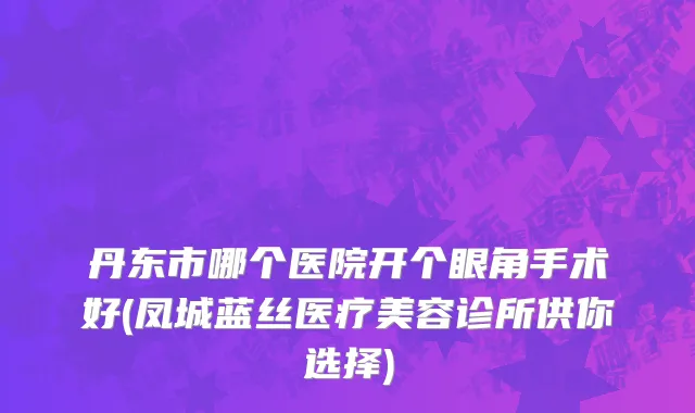 丹东市哪个医院开个眼角手术好(凤城蓝丝医疗美容诊所供你选择)