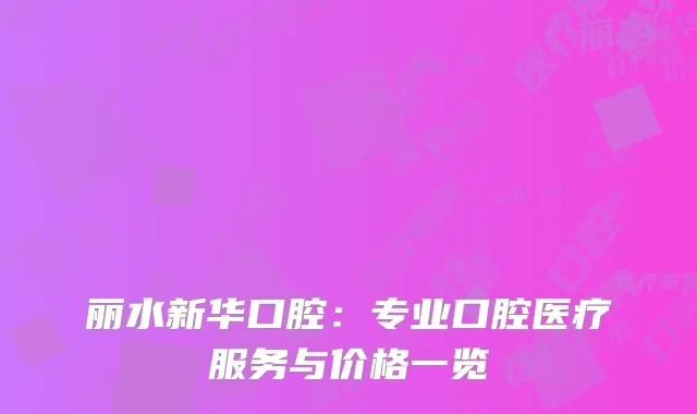 丽水新华口腔：专业口腔医疗服务与价格一览