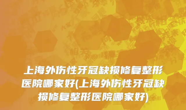 上海外伤性牙冠缺损修复整形医院哪家好(上海外伤性牙冠缺损修复整形医院哪家好)