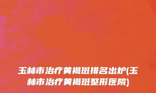 玉林市治疗黄褐斑排名出炉(玉林市治疗黄褐斑整形医院)