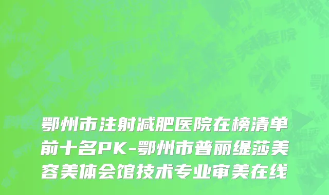 鄂州市注射减肥医院在榜清单前十名PK-鄂州市普丽缇莎美容美体会馆技术专业审美在线