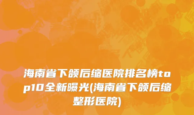 海南省下颌后缩医院排名榜top10全新曝光(海南省下颌后缩整形医院)