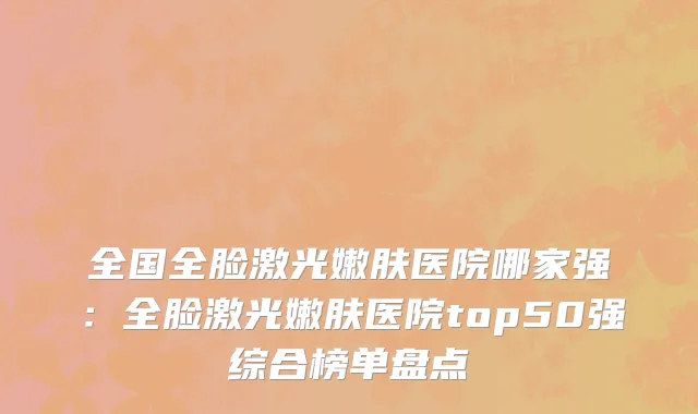 全国全脸激光嫩肤医院哪家强：全脸激光嫩肤医院top50强综合榜单盘点