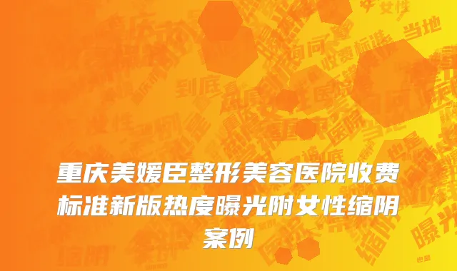 重庆美媛臣整形美容医院收费标准新版热度曝光附女性缩阴案例