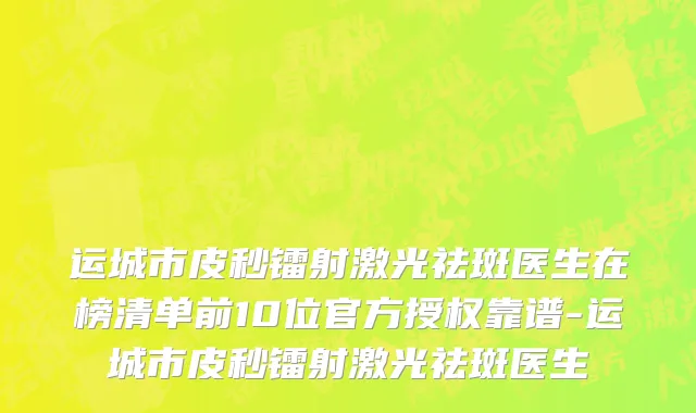 运城市皮秒镭射激光祛斑医生在榜清单前10位官方授权靠谱-运城市皮秒镭射激光祛斑医生