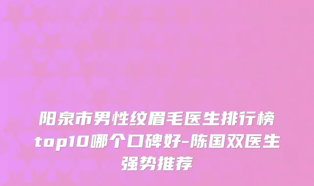 阳泉市男性纹眉毛医生排行榜top10哪个口碑好-陈国双医生强势推荐