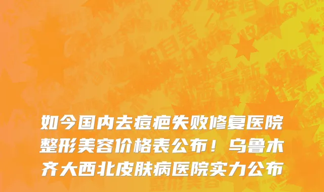 如今国内去痘疤失败修复医院整形美容价格表公布!乌鲁木齐大西北皮肤病医院实力公布