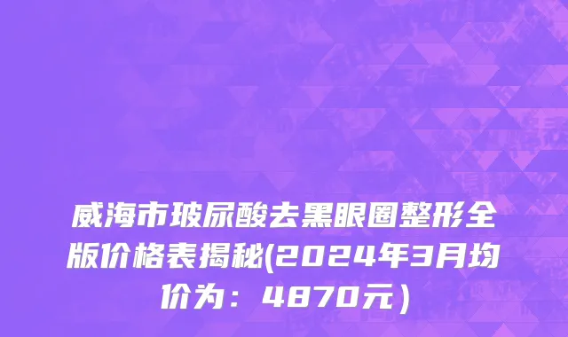 威海市玻尿酸去黑眼圈整形全版价格表揭秘(2024年3月均价为：4870元）