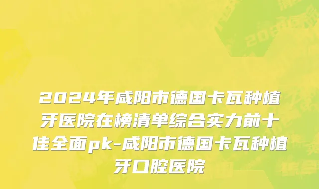 2024年咸阳市德国卡瓦种植牙医院在榜清单综合实力前十佳全面pk-咸阳市德国卡瓦种植牙口腔医院