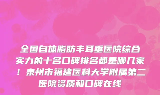 全国自体脂肪丰耳垂医院综合实力前十名口碑排名都是哪几家!泉州市福建医科大学附属第二医院资质和口碑在线