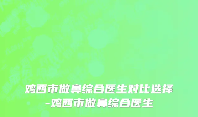 鸡西市做鼻综合医生对比选择-鸡西市做鼻综合医生