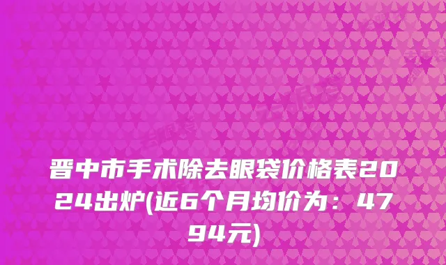 晋中市手术除去眼袋价格表2024出炉(近6个月均价为：4794元)