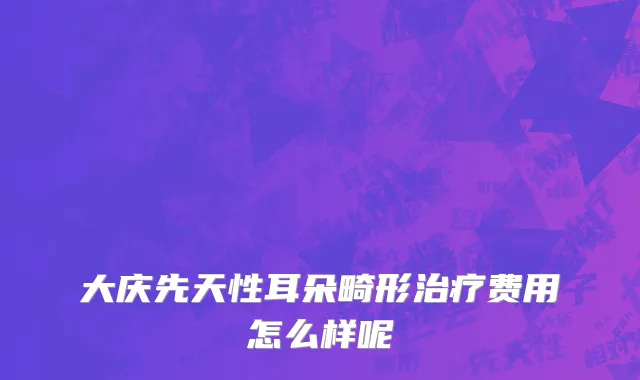 大庆先天性耳朵畸形治疗费用怎么样呢