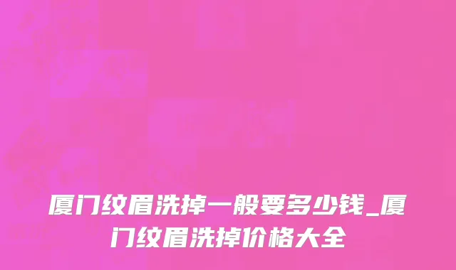 厦门纹眉洗掉一般要多少钱_厦门纹眉洗掉价格大全