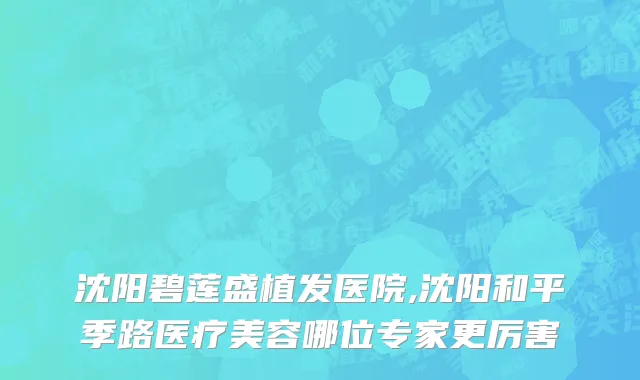 沈阳碧莲盛植发医院,沈阳和平季路医疗美容哪位专家更厉害