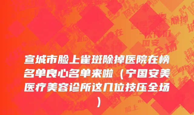 宣城市脸上雀斑除掉医院在榜名单良心名单来啦（宁国安美医疗美容诊所这几位技压全场）