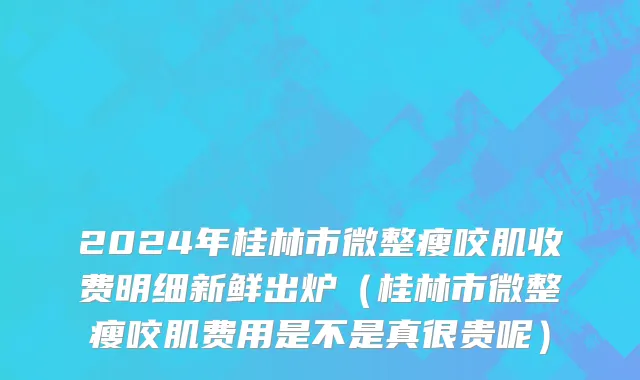 2024年桂林市微整瘦咬肌收费明细新鲜出炉（桂林市微整瘦咬肌费用是不是真很贵呢）