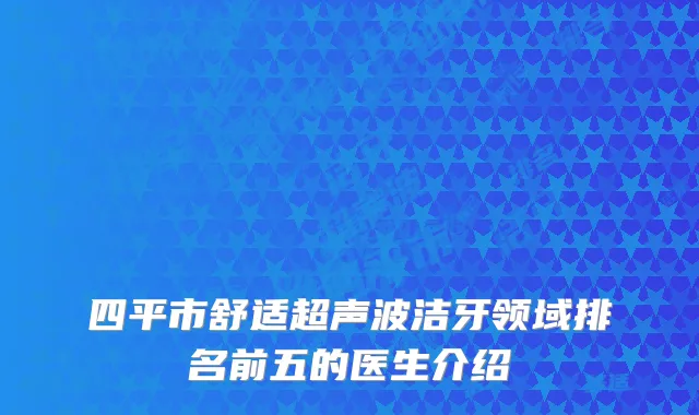 四平市舒适超声波洁牙领域排名前五的医生介绍