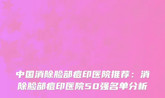 中国消除脸部痘印医院推荐：消除脸部痘印医院50强名单分析