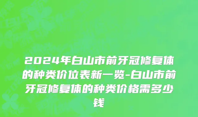 2024年白山市前牙冠修复体的种类价位表新一览-白山市前牙冠修复体的种类价格需多少钱