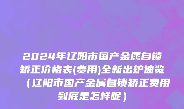 2024年辽阳市国产金属自锁矫正价格表(费用)全新出炉速览（辽阳市国产金属自锁矫正费用到底是怎样呢）