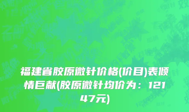福建省胶原微针价格(价目)表倾情巨献(胶原微针均价为：12147元)
