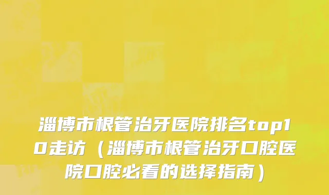 淄博市根管治牙医院排名top10走访（淄博市根管治牙口腔医院口腔必看的选择指南）