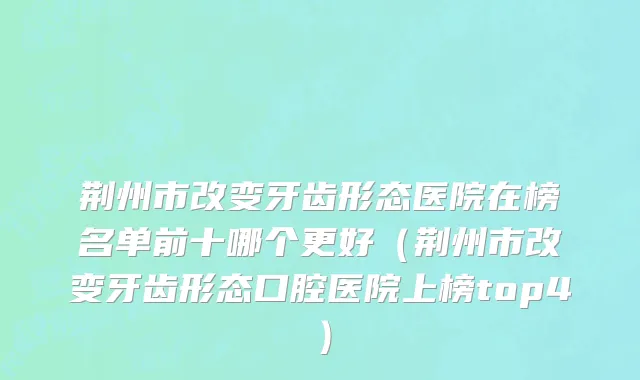 荆州市改变牙齿形态医院在榜名单前十哪个更好（荆州市改变牙齿形态口腔医院上榜top4）