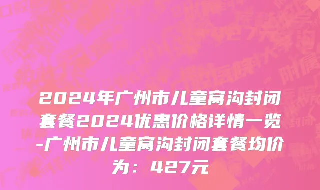 2024年广州市儿童窝沟封闭套餐2024优惠价格详情一览-广州市儿童窝沟封闭套餐均价为：427元