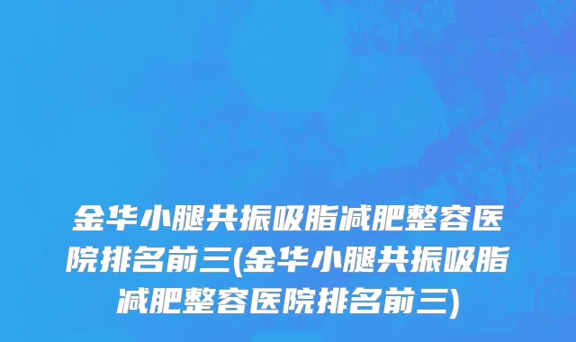 金华小腿共振吸脂减肥整容医院排名前三(金华小腿共振吸脂减肥整容医院排名前三)