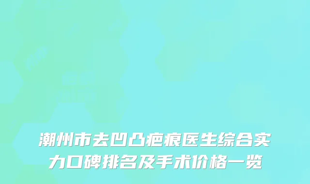潮州市去凹凸疤痕医生综合实力口碑排名及手术价格一览