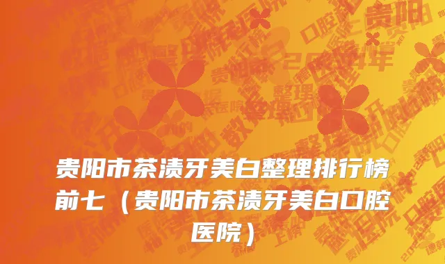 贵阳市茶渍牙美白整理排行榜前七（贵阳市茶渍牙美白口腔医院）