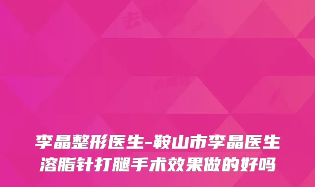 李晶整形医生-鞍山市李晶医生溶脂针打腿手术效果做的好吗
