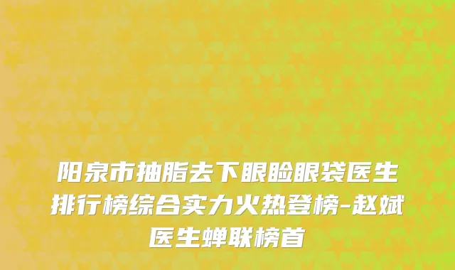 阳泉市抽脂去下眼睑眼袋医生排行榜综合实力火热登榜-赵斌医生蝉联榜首