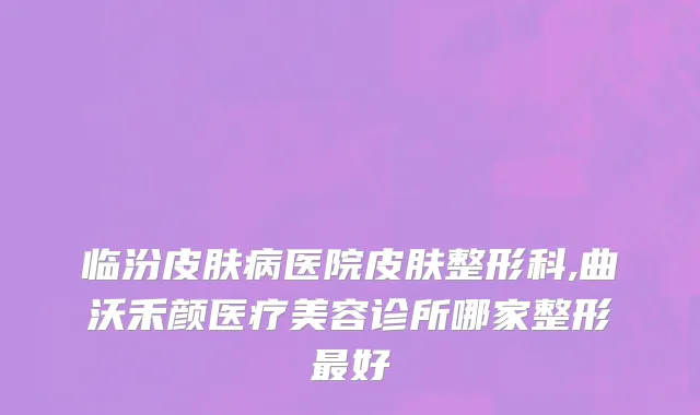 临汾皮肤病医院皮肤整形科,曲沃禾颜医疗美容诊所哪家整形最好