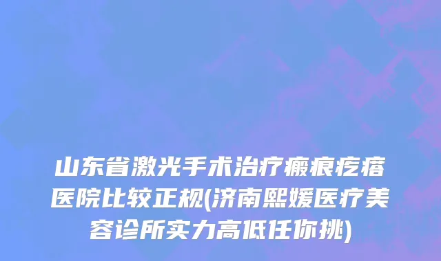 山东省激光手术治疗瘢痕疙瘩医院比较正规(济南熙媛医疗美容诊所实力高低任你挑)