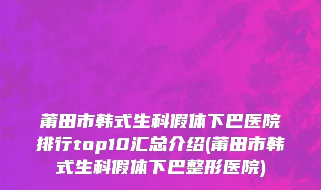 莆田市韩式生科假体下巴医院排行top10汇总介绍(莆田市韩式生科假体下巴整形医院)
