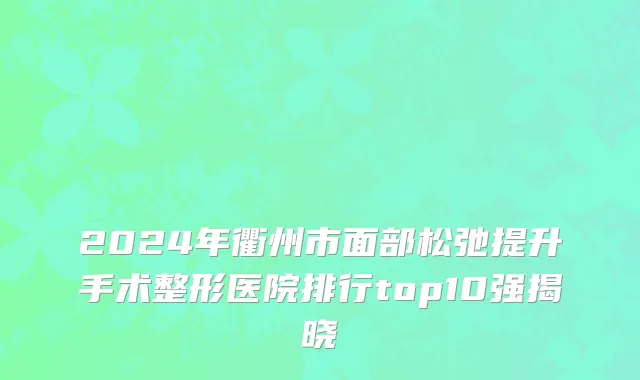 2024年衢州市面部松弛提升手术整形医院排行top10强揭晓