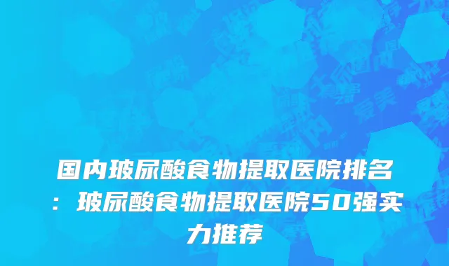 国内玻尿酸食物提取医院排名：玻尿酸食物提取医院50强实力推荐