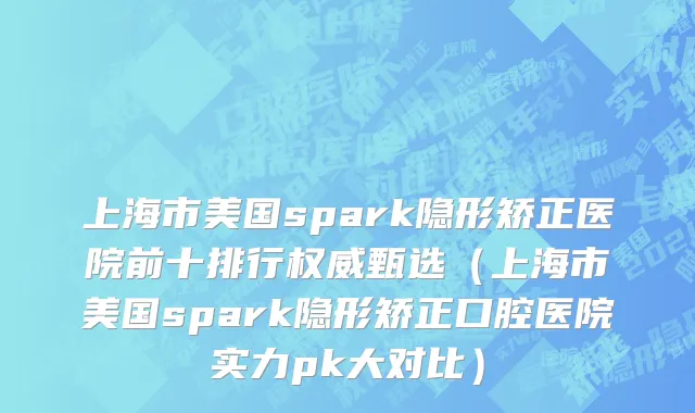上海市美国spark隐形矫正医院前十排行权威甄选（上海市美国spark隐形矫正口腔医院实力pk大对比）