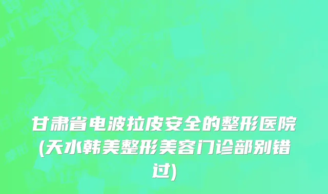 甘肃省电波拉皮安全的整形医院(天水韩美整形美容门诊部别错过)