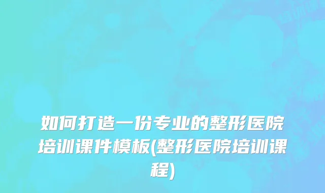 如何打造一份专业的整形医院培训课件模板(整形医院培训课程)