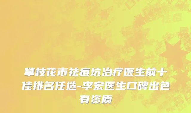 攀枝花市祛痘坑治疗医生前十佳排名任选-李宏医生口碑出色有资质