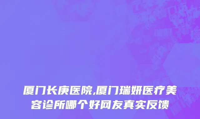 厦门长庚医院,厦门瑞妍医疗美容诊所哪个好网友真实反馈