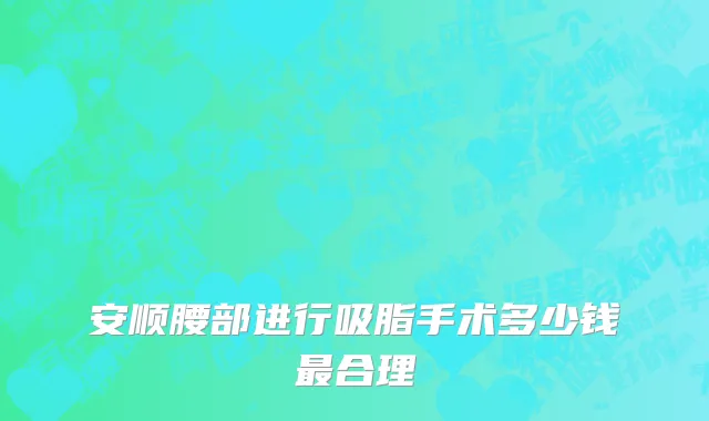 安顺腰部进行吸脂手术多少钱最合理