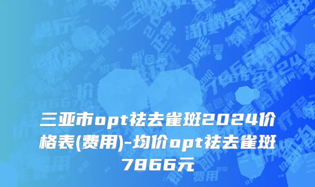 三亚市opt祛去雀斑2024价格表(费用)-均价opt祛去雀斑7866元