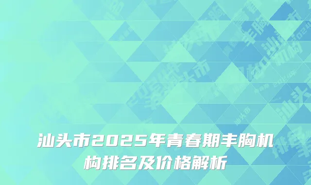 汕头市2025年青春期丰胸机构排名及价格解析